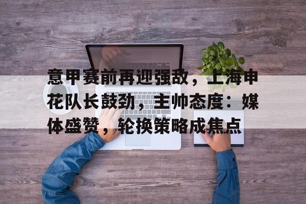 英雄联盟最新官网-意甲赛前再迎强敌，上海申花队长鼓劲，主帅态度：媒体盛赞，轮换策略成焦点的简单介绍