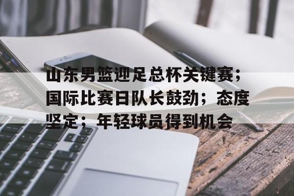LOL官方网站-关于山东男篮迎足总杯关键赛；国际比赛日队长鼓劲；态度坚定；年轻球员得到机会的信息