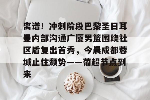 关于离谱！冲刺阶段巴黎圣日耳曼内部沟通广厦男篮围绕社区盾复出首秀，今晨成都蓉城止住颓势——葡超节点到来的信息